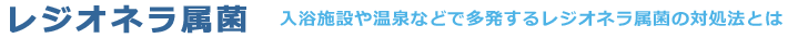 [レジオネラ属菌]入浴施設や温泉などで多発するレジオネラ属菌の対処法とは