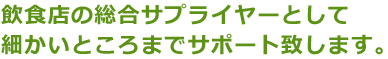 飲食店の総合サプライヤーとして細かいところまでサポート致します。